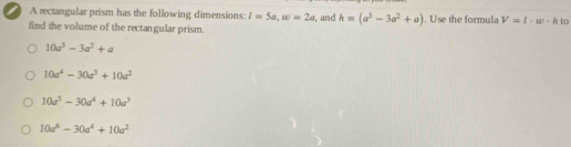 ) A rectangular prism has the following dimensions: l=5a, w=2a , and h=(a^3-3a^2+a). Use the formula V=l· w· hto
find the volume of the rectangular prism.
10a^5-3a^2+a
10a^4-30a^3+10a^2
10a^5-30a^4+10a^3
10a^6-30a^4+10a^2