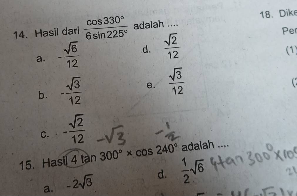 Dike
14. Hasil dari  cos 330°/6sin 225°  adalah ....
Per
a. - sqrt(6)/12 
d.  sqrt(2)/12  (1)
b. - sqrt(3)/12 
e.  sqrt(3)/12 
C. - sqrt(2)/12 
15. Hasil 4 tàn 300°* cos 240° adalah ....
a. -2sqrt(3)
d.  1/2 sqrt(6)