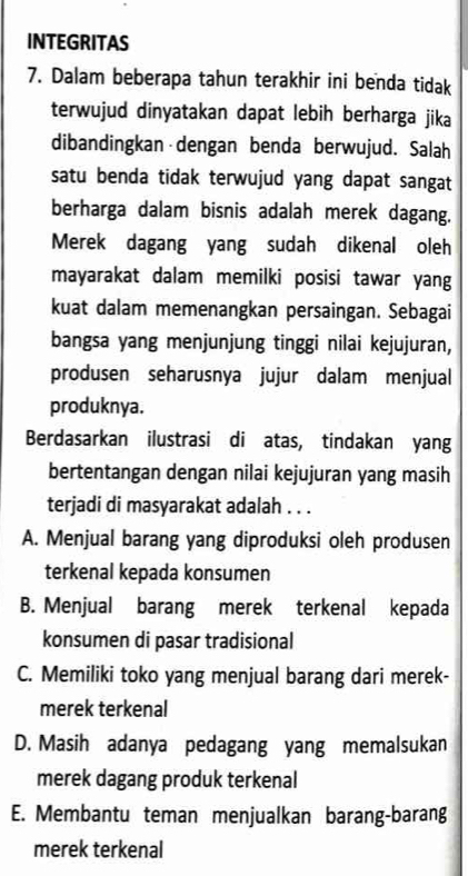 INTEGRITAS
7. Dalam beberapa tahun terakhir ini benda tidak
terwujud dinyatakan dapat lebih berharga jika
dibandingkan dengan benda berwujud. Salah
satu benda tidak terwujud yang dapat sangat
berharga dalam bisnis adalah merek dagang.
Merek dagang yang sudah dikenal oleh
mayarakat dalam memilki posisi tawar yang
kuat dalam memenangkan persaingan. Sebagai
bangsa yang menjunjung tinggi nilai kejujuran,
produsen seharusnya jujur dalam menjual
produknya.
Berdasarkan ilustrasi di atas, tindakan yang
bertentangan dengan nilai kejujuran yang masih
terjadi di masyarakat adalah . . .
A. Menjual barang yang diproduksi oleh produsen
terkenal kepada konsumen
B. Menjual barang merek terkenal kepada
konsumen di pasar tradisional
C. Memiliki toko yang menjual barang dari merek-
merek terkenal
D. Masih adanya pedagang yang memalsukan
merek dagang produk terkenal
E. Membantu teman menjualkan barang-barang
merek terkenal