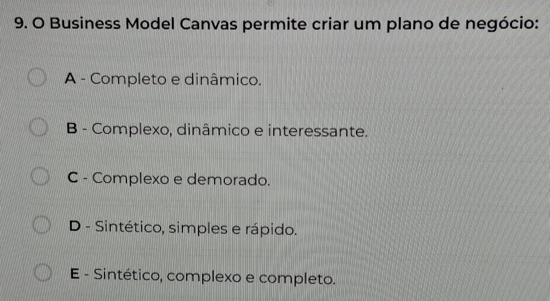 Business Model Canvas permite criar um plano de negócio:
A - Completo e dinâmico.
B - Complexo, dinâmico e interessante.
C - Complexo e demorado.
D - Sintético, simples e rápido.
E - Sintético, complexo e completo.