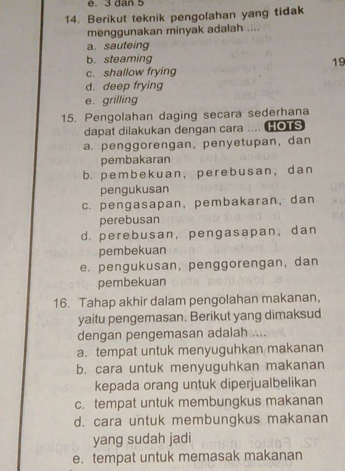 3 dan 5
14. Berikut teknik pengolahan yang tidak
menggunakan minyak adalah ....
a. sauteing
b. steaming 19
c. shallow frying
d. deep frying
e. grilling
15. Pengolahan daging secara sederhana
dapat dilakukan dengan cara .... HOTS
a. penggorengan, penyetupan, dan
pembakaran
b. pembek uan, pere busan, dan
pengukusan
c. pengasapan, pembakaran, dan
perebusan
d. perebusan,pengasapan, dan
pembekuan
e. pengukusan, penggorengan, dan
pembekuan
16. Tahap akhir dalam pengolahan makanan,
yaitu pengemasan. Berikut yang dimaksud
dengan pengemasan adalah ....
a. tempat untuk menyuguhkan makanan
b. cara untuk menyuguhkan makanan
kepada orang untuk diperjualbelikan
c. tempat untuk membungkus makanan
d. cara untuk membungkus makanan
yang sudah jadi
e. tempat untuk memasak makanan