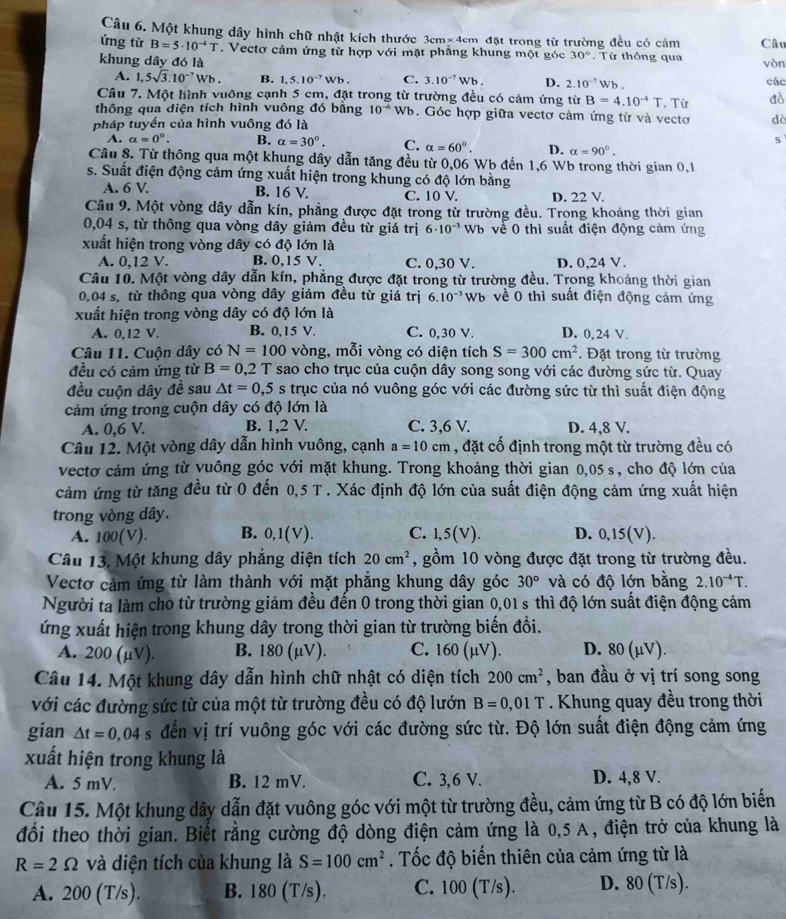 Một khung dây hình chữ nhật kích thước 3cm* 4 cm đặt trong từ trường đều có cảm
Câu
ứng từ B=5· 10^(-4)T.  Vectơ cảm ứng từ hợp với mặt phẳng khung một góc 30°. Từ thông qua
khung dây đó là vòn
A. 1,5sqrt(3).10^(-7)Wb. B. 1,5.10^(-7) Wb . C. 3.10^(-7)Wb D. 2.10^(-7)Wb. các
Câu 7. Một hình vuông cạnh 5 cm, đặt trong từ trường đều có cảm ứng từ B=4.10^(-4)T. Từ
đò
thông qua diện tích hình vuông đó bằng 10^(-6) Wb. Góc hợp giữa vectơ cảm ứng từ và vectơ dà
pháp tuyến của hình vuông đó là
A. alpha =0^0. B. alpha =30°. s
C. alpha =60°.
D. alpha =90°.
Câu 8. Từ thông qua một khung dây dẫn tăng đều từ 0,06 Wb đến 1,6 Wb trong thời gian 0,1
s. Suất điện động cảm ứng xuất hiện trong khung có độ lớn bằng
A. 6 V. B. 16 V. D. 22 V.
C. 10 V.
Câu 9. Một vòng dây dẫn kín, phẳng được đặt trong từ trường đều. Trọng khoảng thời gian
0,04 s, từ thông qua vòng dây giảm đều từ giá trị 6· 10^(-3) Wb về 0 thì suất điện động cảm ứng
xuất hiện trong vòng dây có độ lớn là
A. 0,12 V. B. 0,15 V. C. 0,30 V. D. 0,24 V.
Câu 10. Một vòng dây dẫn kín, phẳng được đặt trong từ trường đều. Trong khoảng thời gian
0,04 s, từ thông qua vòng dây giảm đều từ giá trị 6.10^(-3) Wb về 0 thì suất điện động cảm ứng
xuất hiện trong vòng dây có độ lớn là
A. 0,12 V. B. 0,15 V. C. 0,30 V. D. 0,24 V.
Câu 11. Cuộn dây có N=100 vòng, mỗi vòng có diện tích S=300cm^2. Đặt trong từ trường
đều có cảm ứng từ B=0,2 T sao cho trục của cuộn dây song song với các đường sức từ. Quay
đều cuộn dây đề sau △ t=0,5s trục của nó vuông góc với các đường sức từ thì suất điện động
cảm ứng trong cuộn dây có độ lớn là
A. 0,6 V. B. 1,2 V. C. 3,6 V. D. 4,8 V.
Câu 12. Một vòng dây dẫn hình vuông, cạnh a=10cm , đặt cố định trong một từ trường đều có
vectơ cảm ứng từ vuông góc với mặt khung. Trong khoảng thời gian 0,05s , cho độ lớn của
cảm ứng từ tăng đều từ 0 đến 0,5 T . Xác định độ lớn của suất điện động cảm ứng xuất hiện
trong vòng dây.
11
A. 100(V). B. 0,1( 1 C. 1,5(V). D. 0,15(V).
Câu 13. Một khung dây phẳng diện tích 20cm^2 , gồm 10 vòng được đặt trong từ trường đều.
Vectơ cảm ứng từ làm thành với mặt phẳng khung dây góc 30° và có độ lớn bằng 2.10^(-4)T.
Người ta làm cho từ trường giảm đều đến 0 trong thời gian 0,01 s thì độ lớn suất điện động cảm
ứng xuất hiện trong khung dây trong thời gian từ trường biến đổi.
A. 200 (μV). B. 80(mu v). C. 160 (μV). D. 80 (μV).
Câu 14. Một khung dây dẫn hình chữ nhật có diện tích 200cm^2 , ban đầu ở vị trí song song
với các đường sức từ của một từ trường đều có độ lướn B=0 0,01 T . Khung quay đều trong thời
gian △ t=0,04s đến vị trí vuông góc với các đường sức từ. Độ lớn suất điện động cảm ứng
xuất hiện trong khung là
A. 5 mV. B. 12 mV. C. 3,6 V. D. 4,8 V.
Câu 15. Một khung dây dẫn đặt vuông góc với một từ trường đều, cảm ứng từ B có độ lớn biến
đổi theo thời gian. Biết rằng cường độ dòng điện cảm ứng là 0,5 A, điện trở của khung là
R=2Omega và diện tích của khung là S=100cm^2. Tốc độ biến thiên của cảm ứng từ là
A. 200 (T/s). B. 180 (T/s). C. 100 (T/s).
D. 80 (T/s).