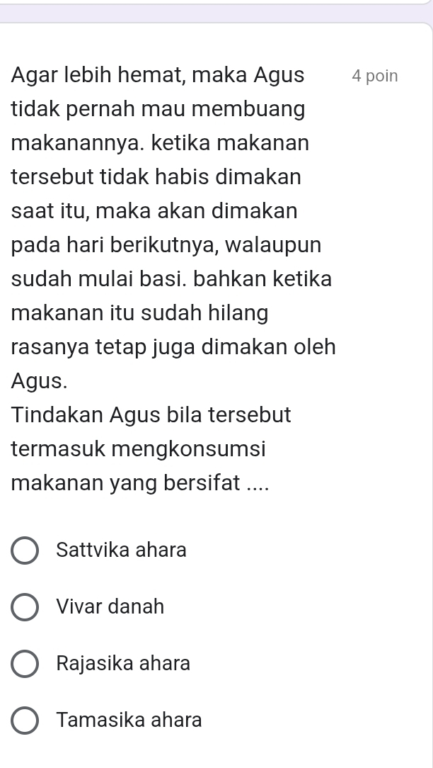 Agar lebih hemat, maka Agus 4 poin
tidak pernah mau membuang
makanannya. ketika makanan
tersebut tidak habis dimakan
saat itu, maka akan dimakan
pada hari berikutnya, walaupun
sudah mulai basi. bahkan ketika
makanan itu sudah hilang
rasanya tetap juga dimakan oleh
Agus.
Tindakan Agus bila tersebut
termasuk mengkonsumsi
makanan yang bersifat ....
Sattvika ahara
Vivar danah
Rajasika ahara
Tamasika ahara