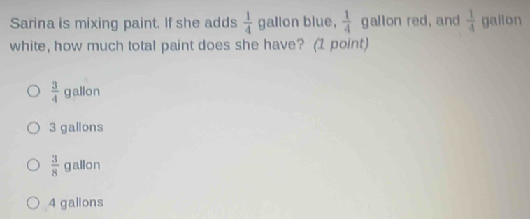 Sarina is mixing paint. If she adds  1/4  gallon blue,  1/4  gallon red, and  1/4  galion
white, how much total paint does she have? (1 point)
 3/4  gallon
3 gallons
 3/8  gallon
4 gallons