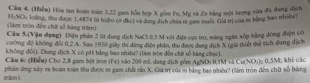 (Hiểu) Hòa tan hoàn toàn 3, 22 gam hỗn hợp X gồm Fe, Mg và Zn bằng một lượng vừa đủ dung dịch
H_2SO_4 loăng, thu được 1,4874 lít hiđro (ở đkc) và dung dịch chứa m gam muối. Giá trị của m bằng bao nhiêu? 
(làm tròn đến chữ số hàng trăm) 
Câu 5.(Vận dụng) Điện phân 2 lít dung dịch NaCl 0,5 M với điện cực trơ, màng ngăn xốp bằng dòng điện có 
cường độ không đổi 0,2 A. Sau 1930 giây thi dừng điện phân, thu được dung dịch X (giả thiết thể tích dung dịch 
không đổi). Dung dịch X có pH bằng bao nhiêu? (làm tròn đến chữ số hàng chục). 
Câu 6: (Hiểu) Cho 2,8 gam bột iron (Fe) vào 200 mL dung dịch gồm AgNO₃ 0,1M và Cu(NO_3)
phản ứng xảy ra hoàn toàn thu được m gam chất rắn X. Giá trị của m bằng bao nhiêu? (làm tròn đến chữ số hàng 2 0,5M; khi các 
trăm).