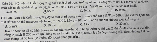 Một vật có khổi lượng 2 kg đặt ở một vị trí trọng trường mà có thế năng W_t1=800J. Thả vật rơi tự do tới
mặt đất tại đó có thể năng của vật là W_Q=-700J. Lấy g=10m/s^2 T. Vật đã rơi từ độ cao so với mặt đất là
A. 35 m. B. 75 m. C. 50 m. D. 40 m.
Câu 36, Một vật khổi lượng 3kg đặt ở một vị trí trọng trường mà có thế năng là W_u=600J. Thả vật rơi tự do tới
mặt đất tại đó thế năng của vật là W_2=-900J I. Lấy g=10m/s^2. Tốc độ của vật khi qua mốc thế năng là
A. 5 m/s. B. 10 m/s C. 15 m/s. D. 20 m/s.
Bài 1: Một xe tải có khối lượng m bắt đầu chuyển động từ địa điểm A khi đến B thì tốc độ của xe là v₈; biết
rằng A cách B 200 m và lực động cơ xe là 6480 N. Bỏ qua ma sát trên đoạn đường AB, đoạn đường AB coi
như thẳng và độ lớn lực không đổi trong suốt quá trình.