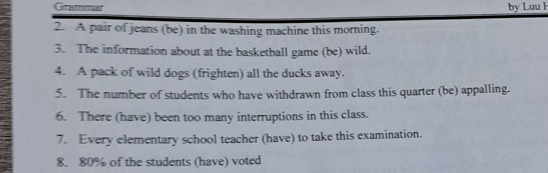 Grammar by Luu H 
2. A pair of jeans (be) in the washing machine this morning. 
3. The information about at the basketball game (be) wild. 
4. A pack of wild dogs (frighten) all the ducks away. 
5. The number of students who have withdrawn from class this quarter (be) appalling. 
6. There (have) been too many interruptions in this class. 
7. Every elementary school teacher (have) to take this examination. 
8. 80% of the students (have) voted