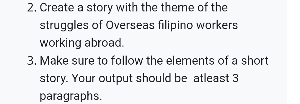 Create a story with the theme of the 
struggles of Overseas filipino workers 
working abroad. 
3. Make sure to follow the elements of a short 
story. Your output should be atleast 3
paragraphs.