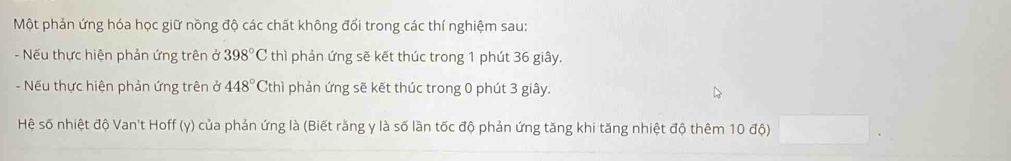 Một phản ứng hóa học giữ nồng độ các chất không đổi trong các thí nghiệm sau: 
- Nếu thực hiện phản ứng trên ở 398°C thì phản ứng sẽ kết thúc trong 1 phút 36 giây. 
- Nếu thực hiện phản ứng trên ở 448°Cth ì phản ứng sẽ kết thúc trong 0 phút 3 giây. 
Hệ số nhiệt độ Van't Hoff (y) của phản ứng là (Biết răng y là số lần tốc độ phản ứng tăng khi tăng nhiệt độ thêm 10 độ)