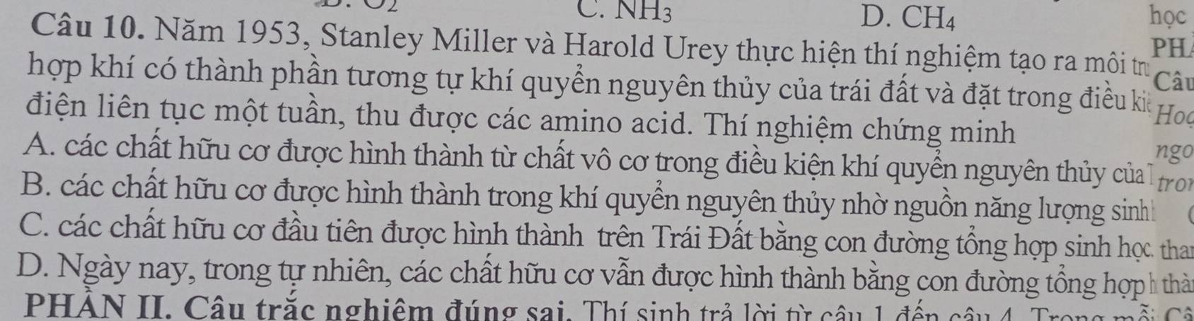 C. NH_3 D. CH_4 học
Câu 10. Năm 1953, Stanley Miller và Harold Urey thực hiện thí nghiệm tạo ra môi trư
PH
Câu
hợp khí có thành phần tương tự khí quyển nguyên thủy của trái đất và đặt trong điều kia
điện liên tục một tuần, thu được các amino acid. Thí nghiệm chứng minh
Hoq
ngo
A. các chất hữu cơ được hình thành từ chất vô cơ trong điều kiện khí quyền nguyên thủy của tron
B. các chất hữu cơ được hình thành trong khí quyển nguyên thủy nhờ nguồn năng lượng sinh
C. các chất hữu cơ đầu tiên được hình thành trên Trái Đất bằng con đường tổng hợp sinh học. tha
D. Ngày nay, trong tự nhiên, các chất hữu cơ vẫn được hình thành bằng con đường tổng hợp h thà
PHÁN II. Câu trắc nghiệm đúng sai. Thí sinh trả lời từ câu 1 đến