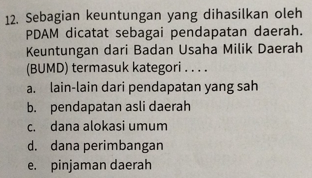 Sebagian keuntungan yang dihasilkan oleh
PDAM dicatat sebagai pendapatan daerah.
Keuntungan dari Badan Usaha Milik Daerah
(BUMD) termasuk kategori . . . .
a. lain-lain dari pendapatan yang sah
b. pendapatan asli daerah
c. dana alokasi umum
d. dana perimbangan
e. pinjaman daerah