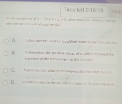 Time left 0:16:18 Hide
For the equation (x^2y'')+(2xy')+y-0 , solved using the Frobenius method,
what role does the indicial equation play?
A. It eliminates the need for logarithmic terms in the final solution.
B. It determines the possible values of r, which represent the
exponent of the leading term in the solution.
C. It provides the radius of convergence for the series solution.
D. It confirms whether the solution is unique for the given equation.