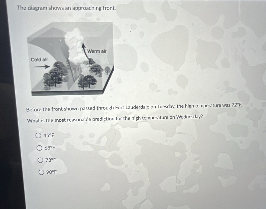 The diagram shows an approaching front.
Before the front shown passed through Fort Lauderdale on Tuesday, the high temperature was 72°F. 
What is the most reasonable prediction for the high temperature on Wednesday?
45°F
68°F
73°F
90°F