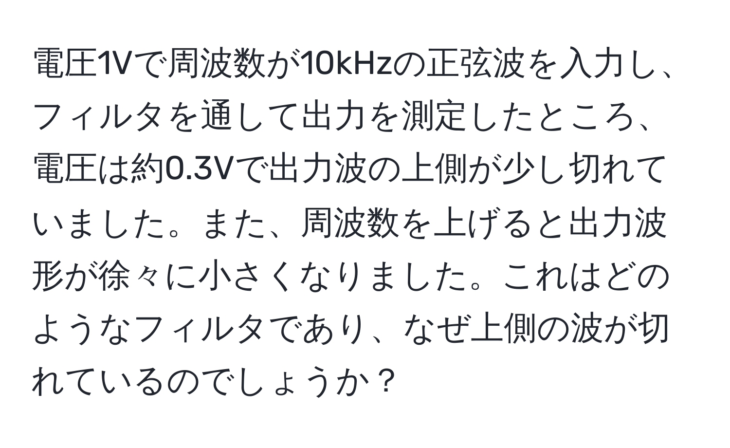 電圧1Vで周波数が10kHzの正弦波を入力し、フィルタを通して出力を測定したところ、電圧は約0.3Vで出力波の上側が少し切れていました。また、周波数を上げると出力波形が徐々に小さくなりました。これはどのようなフィルタであり、なぜ上側の波が切れているのでしょうか？