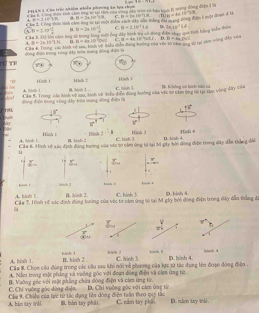 Lực 1ir-N1
PHÀN I. Câu trắc nhiệm nhiều phương án lựa chọn
Câu 1. Công thức tính cảm ứng từ tại tâm của vòng dây tròn có bán kính R mang dòng điện I là
A. B=2.10^(-7)I/R. B. B=2π .10^(-7)I/R. C. B=2π .10^(-7)I.R. D B=4π .10^(-7)I/R.
Câ
c tính cảm ứng từ tại một điểm cách dây dẫn thắng dài mang dòng điện I một đoạn d là
A B=2.10^(-7) l/d  B. B=2π .10^(-7) l/d  C. B=2.10^(-7)I.d. D. 2π .10^(-7)I.d.
C cảm ứng từ trong lòng một ống dây hình trụ có dòng điện chay qua tính bằng biểu thức
A. B=2π .10^(-7)I.N. B. B=4π .10^(-7)IN/l. C. B=4π .10^(-7)N/I.l D. B=4π .I N/L
Câu 4. Trong các hình vẽ sau, hình vẽ biểu diễn đúng hướng của véc tơ cảm từ tại tâm vòng dây của
2 dòng điện trong vòng dây tròn mang dòng điện là
Từ TF B N B I
N
“D Hình 1 Hình 2 Hình 3
đại lượ B. hình 2 . C. hình 3. D. Không có hình nào cả.
g điện A. hình 1.
i dinh Câu 5. Trong các hình vẽ sau, hình vẽ biểu diễn đúng hướng của véc tơ cảm ứng từ tại tâm vòng dây của
dòng điện trong vòng dây tròn mang dòng điện là
TRU I
uparrow vector B
vector B
Đười
I
dây vector B I
vector B
Đặc
ra: Hình 1 Hình 2 Hình 3 Hình 4
A. hình 1. B. hình 2. C. hình 3. D. hình 4.
Câu 6. Hình vẽ xác định đúng hướng của véc tơ cảm ứng từ tại M gây bởi dòng điện trong dây dẫn thẳng dài
là
B
I
< 
B
《 ㊉M
M
I
I
hình 1 hình 2 hình 3 hinh 4
 A. hình 1. B. hình 2. C. hình 3. D. hình 4.
Câu 7. Hình vẽ xác định đúng hướng của véc tơ cảm ứng từ tại M gây bởi dòng điện trong dây dẫn thằng dã
là
B
M
B
1 ㊉M M
1
OM i
1
hình 1 hình 2 hình 3 hình 4
A. hình 1. B. hình 2 . C. hình 3. D. hình 4.
Câu 8. Chọn câu đúng trong các câu sau khi nói về phương của lực từ tác dụng lên đoạn dòng điện .
A. Nằm trong mặt phẳng và vuông góc với đoạn dòng điện và cảm ứng từ.
B. Vuông góc với mặt phẳng chứa dòng điện và cảm ứng từ.
C. Chi vuông góc dòng điện. D. Chỉ vuông góc với cảm ứng từ .
Câu 9. Chiều của lực từ tác dụng lên dòng điện tuân theo quy tắc
A. bàn tay trái. B. bàn tay phải. C. nắm tay phải. D. nắm tay trái.