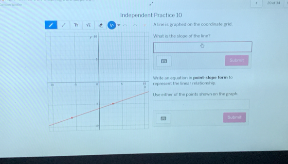  
Carröden Weäder 20 of 34 
Independent Practice 10 
Tr sqrt(± ) A line is graphed on the coordinate grid. 
What is the slope of the line? 
Submit 
Write an equation in point-slope form to 
represent the linear relationship. 
Use either of the points shown on the graph. 
Submit