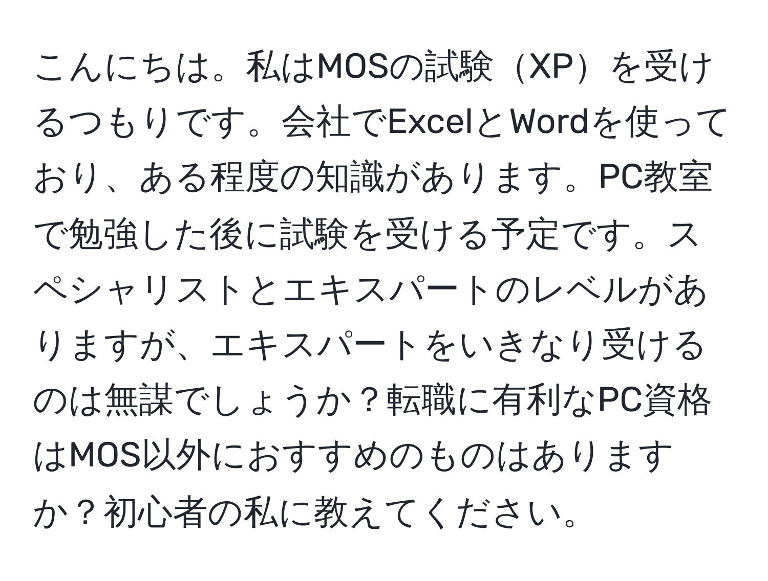 こんにちは。私はMOSの試験XPを受けるつもりです。会社でExcelとWordを使っており、ある程度の知識があります。PC教室で勉強した後に試験を受ける予定です。スペシャリストとエキスパートのレベルがありますが、エキスパートをいきなり受けるのは無謀でしょうか？転職に有利なPC資格はMOS以外におすすめのものはありますか？初心者の私に教えてください。