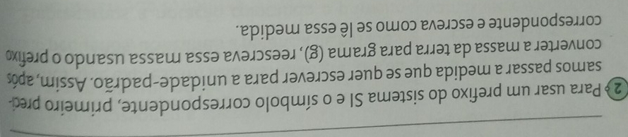 2 º Para usar um prefixo do sistema SI e o símbolo correspondente, primeiro prec- 
samos passar a medida que se quer escrever para a unidade-padrão. Assim, após 
converter a massa da terra para grama (g), reescreva essa massa usando o prefix 
correspondente e escreva como se lê essa medida.