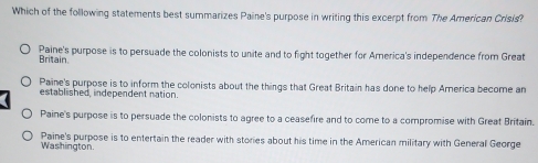 Which of the following statements best summarizes Paine's purpose in writing this excerpt from. The American Crisis?
Paine's purpose is to persuade the colonists to unite and to fight together for America's independence from Great
Britain.
Paine's purpose is to inform the colonists about the things that Great Britain has done to help America become an
established, independent nation.
Paine's purpose is to persuade the colonists to agree to a ceasefire and to come to a compromise with Great Britain.
Washington Paine's purpose is to entertain the reader with stories about his time in the American military with General George