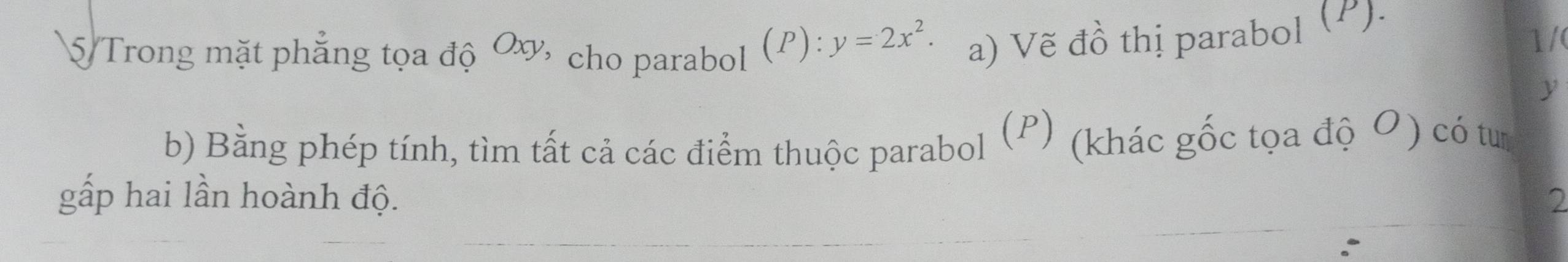 Trong mặt phẳng tọa độ Oơ, cho parabol (P): y=2x^2. a) Vẽ đồ thị parabol (P). 
1/
y
b) Bằng phép tính, tìm tất cả các điểm thuộc parabol (P) (khác gốc tọa độ O) có tư 
gấp hai lần hoành độ. 2