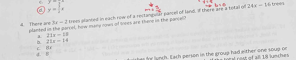 C. y=frac 3x
d. y= 3/2 x
4. There are 3x-2 trees planted in each row of a rectangular parcel of land. If there are a total of
24x-16 trees
planted in the parcel, how many rows of trees are there in the parcel?
a. 21x-18
b. 21x-14
c. 8x
d. 8
iches for lunch. Each person in the group had either one soup or
total cost of all 18 lunches