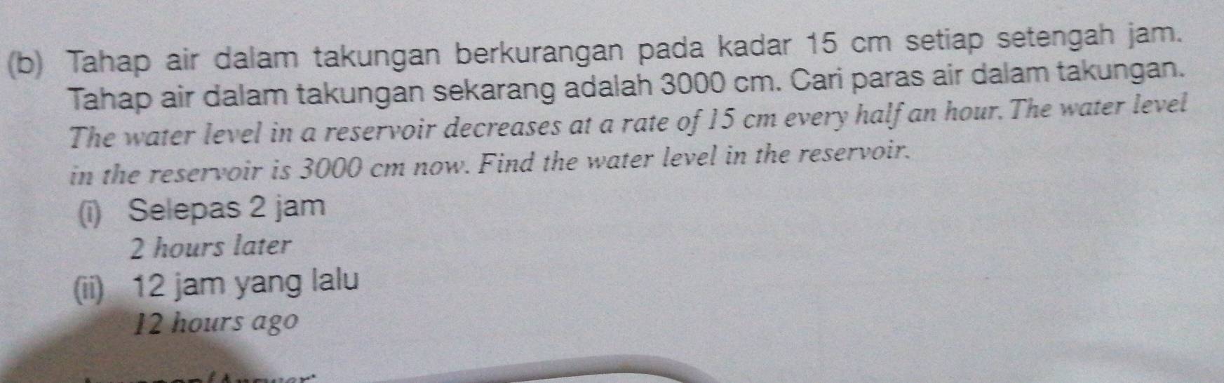 Tahap air dalam takungan berkurangan pada kadar 15 cm setiap setengah jam.
Tahap air dalam takungan sekarang adalah 3000 cm. Cari paras air dalam takungan.
The water level in a reservoir decreases at a rate of 15 cm every half an hour. The water level
in the reservoir is 3000 cm now. Find the water level in the reservoir.
(i) Selepas 2 jam
2 hours later
(ii) 12 jam yang lalu
12 hours ago