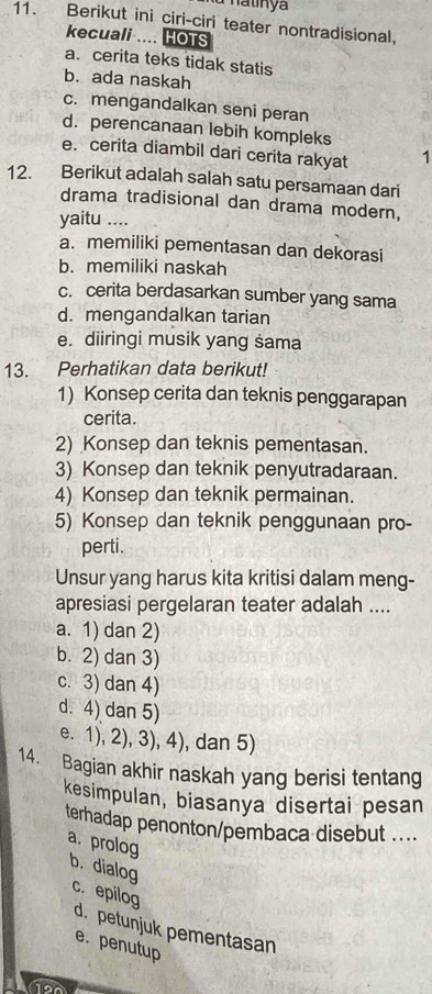 Matnya
11. Berikut ini ciri-ciri teater nontradisional,
kecuali .... HOTS
a. cerita teks tidak statis
b. ada naskah
c. mengandalkan seni peran
d. perencanaan lebih kompleks
e. cerita diambil dari cerita rakyat 1
12. Berikut adalah salah satu persamaan dari
drama tradisional dan drama modern,
yaitu ....
a. memiliki pementasan dan dekorasi
b. memiliki naskah
c. cerita berdasarkan sumber yang sama
d. mengandalkan tarian
e. diiringi musik yang sama
13. Perhatikan data berikut!
1) Konsep cerita dan teknis penggarapan
cerita.
2) Konsep dan teknis pementasan.
3) Konsep dan teknik penyutradaraan.
4) Konsep dan teknik permainan.
5) Konsep dan teknik penggunaan pro-
perti.
Unsur yang harus kita kritisi dalam meng-
apresiasi pergelaran teater adalah ....
a. 1) dan 2)
b. 2) dan 3)
c. 3) dan 4)
d. 4) dan 5)
e. 1), 2), 3), 4), dan 5)
14. Bagian akhir naskah yang berisi tentang
kesimpulan, biasanya disertai pesan
terhadap penonton/pembaca disebut ....
a. prolog
b. dialog
c. epilog
d. petunjuk pementasan
e. penutup