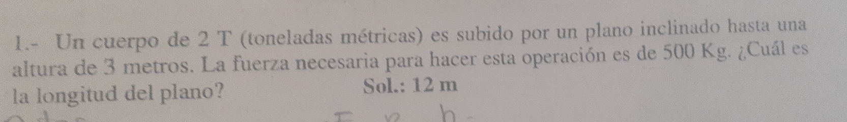 1.- Un cuerpo de 2 T (toneladas métricas) es subido por un plano inclinado hasta una 
altura de 3 metros. La fuerza necesaria para hacer esta operación es de 500 Kg. ¿Cuál es 
la longitud del plano? 
Sol.: 12 m