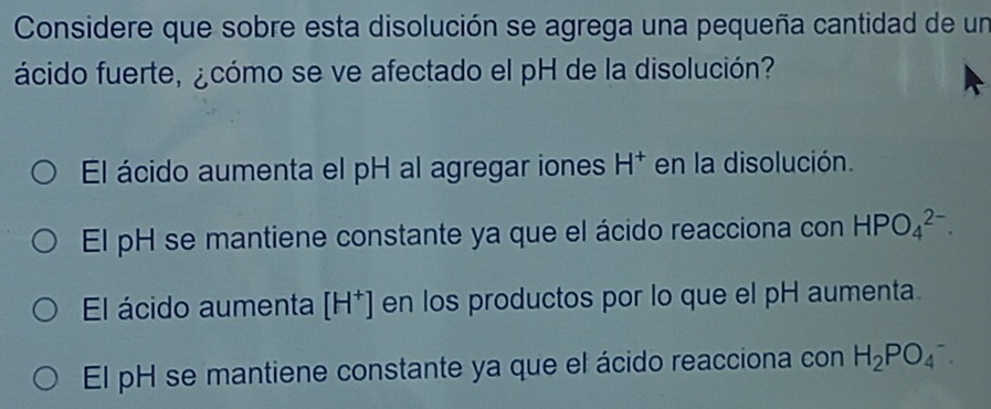 Considere que sobre esta disolución se agrega una pequeña cantidad de un
ácido fuerte, ¿cómo se ve afectado el pH de la disolución?
El ácido aumenta el pH al agregar iones H^+ en la disolución.
El pH se mantiene constante ya que el ácido reacciona con HPO_4^((2-).
El ácido aumenta [H^+)] en los productos por lo que el pH aumenta.
El pH se mantiene constante ya que el ácido reacciona con H_2PO_4^-.