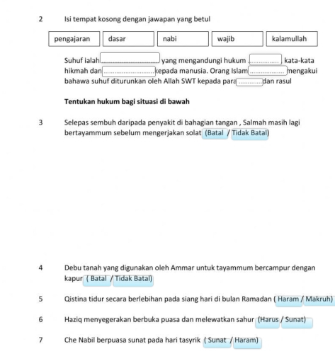 Isi tempat kosong dengan jawapan yang betul 
pengajaran dasar nabi wajib kalamullah 
Suhuf ialah _yang mengandungi hukum _kata-kata 
hikmah dan _kepada manusia. Orang Islam _mengakui 
bahawa suhuf diturunkan oleh Allah SWT kepada para _dan rasul 
Tentukan hukum bagi situasi di bawah 
3 Selepas sembuh daripada penyakit di bahagian tangan , Salmah masih lagi 
bertayammum sebelum mengerjakan solat (Batal / Tidak Batal) 
4 Debu tanah yang digunakan oleh Ammar untuk tayammum bercampur dengan 
kapur ( Batal / Tidak Batal) 
5 Qistina tidur secara berlebihan pada siang hari di bulan Ramadan ( Haram / Makruh) 
6 Haziq menyegerakan berbuka puasa dan melewatkan sahur (Harus / Sunat) 
7 Che Nabil berpuasa sunat pada hari tasyrik ( Sunat / Haram)