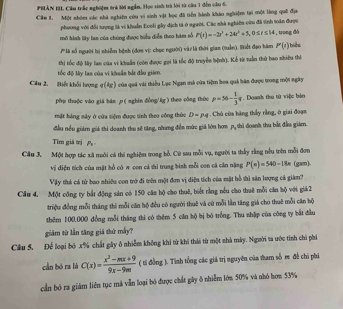 PHÀN III. Câu trắc nghiệm trả lời ngắn. Học sinh trả lời từ câu 1 đến câu 6.
Câu 1. Một nhóm các nhà nghiên cứu vi sinh vật học đã tiến hành khảo nghiệm tại một làng quê địa
phương với đối tượng là vi khuẩn Ecoli gây dịch tả ở người. Các nhà nghiên cứu đã tính toán được
mô hình lây lan của chúng được biểu diễn theo hàm số P(t)=-2t^3+24t^2+5,0≤ t≤ 14 , trong đó
P là số người bị nhiễm bệnh (đơn vị: chục người) và/ là thời gian (tuần). Biết đạo hàm P'(t) biểu
thị tốc độ lây lan của vi khuẩn (còn được gọi là tốc độ truyền bệnh). Kể từ tuần thứ bao nhiêu thì
tốc độ lây lan của vi khuẩn bắt đầu giảm.
Câu 2. Biết khối lượng q(kg) của quả vải thiều Lục Ngạn mà cửa tiệm hoa quả bán được trong một ngày
phụ thuộc vào giá bán p ( nghìn đồng/kg ) theo công thức p=56- 1/3 q. Doanh thu từ việc bán
mặt hàng này ở cửa tiệm được tính theo công thức D=p.q. Chủ cửa hàng thấy rằng, ở giai đoạn
đầu nếu giảm giá thì doanh thu sẽ tăng, nhưng đến mức giá lớn hơn p_0 thì doanh thu bắt đầu giảm.
Tìm giá trị p_0.
Câu 3. Một hợp tác xã nuôi cá thí nghiệm trong hồ. Cứ sau mỗi vụ, người ta thấy rằng nếu trên mỗi đơn
vị diện tích của mặt hồ có 〃 con cá thì trung bình mỗi con cá cân nặng P(n)=540-18n (gam).
Vậy thả cá từ bao nhiêu con trở đi trên một đơn vị diện tích của mặt hồ thì sản lượng cá giảm?
Câu 4. Một công ty bất động sản có 150 căn hộ cho thuê, biết rằng nếu cho thuê mỗi căn hộ với giá2
triệu đồng mỗi tháng thì mỗi căn hộ đều có người thuê và cứ mỗi lần tăng giá cho thuê mỗi căn hộ
thêm 100.000 đồng mỗi tháng thì có thêm 5 căn hộ bị bỏ trống. Thu nhập của công ty bắt đầu
giảm từ lần tăng giá thứ mấy?
Câu 5. Để loại bỏ x% chất gây ô nhiễm không khí từ khí thải từ một nhà máy. Người ta ước tính chi phí
cần bỏ ra là C(x)= (x^2-mx+9)/9x-9m  ( tỉ đồng ). Tính tổng các giá trị nguyên của tham số m đề chi phí
cần bỏ ra giảm liên tục mà vẫn loại bỏ được chất gây ô nhiễm lớn 50% và nhỏ hơn 53%