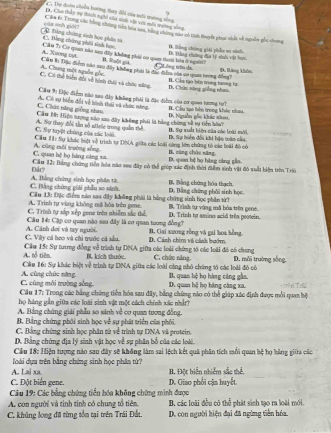 C. Dự đoàn chiều hướng thay đổi của môi trường sống
9
D. Cho thấy sự thích nghi của sinh vật với mỗi trường sống
của sinh giới?
Câu 6: Trong các bằng chứng tiền hóa sau, bằng chứng nào có tính thuyết phục nhất về nguồn gốc chung
Bằng chứng sinh học phân từ.
C. Bằng chứng phối sinh học.
B. Đằng chúng giải phẫu so sinh.
Cầu 7: Cơ quan nào sau đây khẳng phải cơ quan thoái hóa ở người?
D. Bằng chứng địa lý sinh vật học.
A. Xuơng cụt B. Ruột giả.
QLồng trên da. D. Răng khôn
Cầâu 81 Đặc điểm nào sau đây không phái là đặc điểm của cơ quan tương đồng?
A. Chung một nguồn gốc.
B. Cầu tạo běn trong tương tự.
C. Có thể biển đổi về hình thái và chức năng. D. Chức năng giống nhau.
Câu 9: Đặc điểm nào sau đây không phải là đặc điểm của cơ quan tương tự?
A. Có sự biển đổi về hình thái và chức năng. B. Cầu tạo bên trong khác nhau.
C. Chức năng giống nhau.
D. Nguồn gốc khác nhau.
Câu 10: Hiện tượng nào sau đây không phải là bằng chứng về sự tiên hóa?
A. Sự thay đổi tần số allele trong quần thể. B. Sự xuất hiện của các loài mới,
C. Sự tuyệt chủng của các loài. D. Sự biển đổi khí hậu toàn cầu.
Cầu 11: Sự khác biệt về trình tự DNA giữa các loài càng lớn chứng tô các loài đỏ có
A. cũng mỗi trường sống. B. cùng chức năng.
C. quan hệ họ hàng càng xa. D. quan hệ họ hàng càng gần.
Cầu 12: Bằng chứng tiền hóa nào sau đây có thể giúp xác định thời điểm sinh vật đỏ xuất hiện trên Trái
Dắt?
A. Bảng chứng sinh học phần tử. B. Bằng chứng hóa thạch.
C. Bằng chứng giải phẫu so sánh. D. Bằng chứng phôi sinh học.
Cầu 13: Đặc điểm nào sau đây không phải là bằng chứng sinh học phân từ?
A. Trinh tự vùng không mã hóa trên gene. B. Trình tự vùng mã hóa trên gene.
C. Trình tự sắp xếp gene trên nhiễm sắc thể. D. Trinh tự amino acid trên protein.
Câu 14: Cập cơ quan nào sau đây là cơ quan tương đồng?
A. Cánh dơi và tay người. B. Gai xương rồng và gai hoa hồng.
C. Vây cá heo và chỉ trước cá sầu. D. Cánh chim và cánh bướm.
Câu 15: Sự tương đồng về trình tự DNA giữa các loài chứng tó các loài đó có chung
A. tổ tiên. B. kích thước. C. chức năng. D. môi trường sống.
Câu 16: Sự khác biệt về trình tự DNA giữa các loài cảng nhỏ chứng tô các loài đó có
A. cùng chức năng.  B. quan hệ họ hàng càng gần.
C. cùng môi trường sống. D. quan hệ họ hàng cảng xa.
Câu 17: Trong các bằng chứng tiến hóa sau đây, bằng chứng nào có thể giúp xác định được mối quan hệ
họ hàng gần giữa các loài sinh vật một cách chính xác nhất?
A. Bằng chứng giải phẫu so sánh về cơ quan tương đồng.
B. Bằng chứng phôi sinh học vc^2 sự phát triển của phỏi.
C. Bằng chứng sinh học phân tử về trình tự DNA và protein.
D. Bằng chứng địa lý sinh vật học về sự phân bố của các loài.
Câu 18: Hiện tượng nào sau đây sẽ không làm sai lệch kết quả phân tích mối quan hệ họ hàng giữa các
loài dựa trên bằng chứng sinh học phân tử?
A. Lai xa. B. Đột biển nhiễm sắc thể,
C. Đột biến gene. D. Giao phối cận huyết.
Câu 19: Các bằng chứng tiến hóa không chứng minh được
A. con người và tinh tinh có chung tổ tiên. B. các loài đều có thể phát sinh tạo ra loài mới.
C. khủng long đã từng tồn tại trên Trái Đất. D. con người hiện đại đã ngừng tiến hóa.