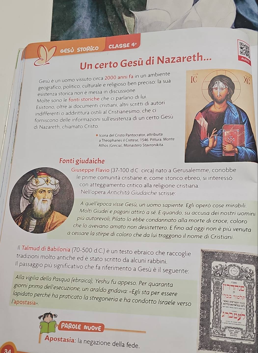 GESủ STORICO CLASSE 4º
a
Un certo Gesù di Nazareth...
AUDIO
Gesù è un uomo vissuto circa 2000 anni fa in un ambiente
geografico, politico, culturale e religioso ben preciso: la sua 
esistenza storica non è messa in discussione.
Molte sono le fonti storiche che ci parlano di lui.
Esistono, oltre ai documenti cristiani, altri scritti di autori
indifferenti o addirittura ostili al Cristianesimo, che ci
forniscono delle informazioni sull'esistenza di un certo Gesù
di Nazareth, chiamato Cristo.
● Icona del Cristo Pantocrator, attribuita
a Theophanes il Cretese, 1546. Pittura. Monte
Athos (Grecia), Monastero Stavronikita.
Fonti giudaiche
useppe Flavio (37-100 d.C. circa) nato a Gerusalemme, conobbe
le prime comunità cristiane e, come storico ebreo, si interessò
con atteggiamento critico alla religione cristiana.
Nell'opera Antichità Giudaiche scrisse:
A quell'epoca visse Gesù, un uomo sapiente. Egli operò cose mirabili.
Molti Giudei e pagani attirò a sé. E quando, su accusa dei nostri uomini
più autorevoli, Pilato lo ebbe condannato alla morte di croce, coloro
he lo avevano amato non desistettero. E fino ad oggi non è più venuta
a cessare la stirpe di coloro che da lui traggono il nome di Cristiani.
Il Talmud di Babilonia (70-500 d.C.) è un testo ebraico che raccoglie
tradizioni molto antiche ed è stato scritto da alcuni rabbini.
Il passaggio più significativo che fa riferimento a Gesù è il seguente:
Alla vigilia della Pasqua (ebraica), Yeshu fu appeso. Per quaranta
giorni prima dell’esecuzione, un araldo gridava: «Egli sta per essere
lapidato perché ha praticato la stregoneria e ha condotto Israele verso
l'apostasia».
PAROLE NUOVE
Apostasia: la negazione della fede.
24