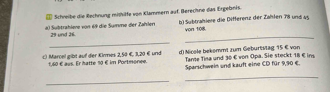 Schreibe die Rechnung mithilfe von Klammern auf. Berechne das Ergebnis. 
a) Subtrahiere von 69 die Summe der Zahlen b) Subtrahiere die Differenz der Zahlen 78 und 45
_
29 und 26. von 108. 
_ 
c) Marcel gibt auf der Kirmes 2,50 €, 3,20 € und d) Nicole bekommt zum Geburtstag 15 € von
1,60 € aus. Er hatte 10 im Portmonee. Tante Tina und 30 € von Opa. Sie steckt 18 € ins 
Sparschwein und kauft eine CD für 9,90 €. 
_ 
_