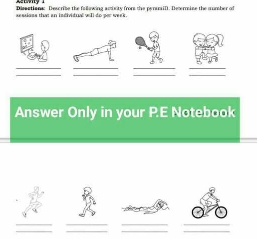 Activity i 
Directions: Describe the following activity from the pyramiD. Determine the number of 
sessions that an individual will do per week. 
。 
_ 
_ 
__ 
__ 
__ 
Answer Only in your P.E Notebook 
_ 
__ 
_ 
__ 
__