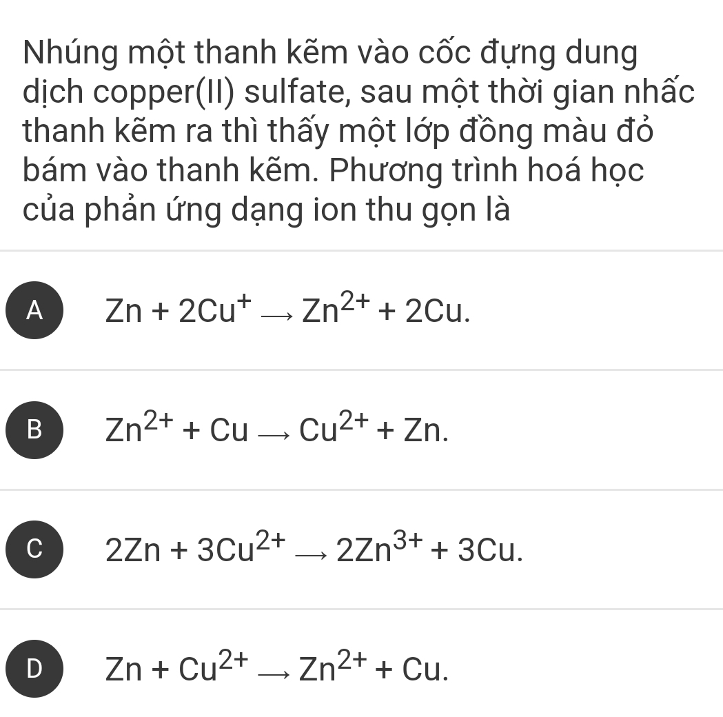 Nhúng một thanh kẽm vào cốc đựng dung
dịch copper(II) sulfate, sau một thời gian nhấc
thanh kẽm ra thì thấy một lớp đồng màu đỏ
bám vào thanh kẽm. Phương trình hoá học
của phản ứng dạng ion thu gọn là
A Zn+2Cu^+to Zn^(2+)+2Cu.
B Zn^(2+)+Cuto Cu^(2+)+Zn.
C 2Zn+3Cu^(2+)to 2Zn^(3+)+3Cu.
D Zn+Cu^(2+)to Zn^(2+)+Cu.