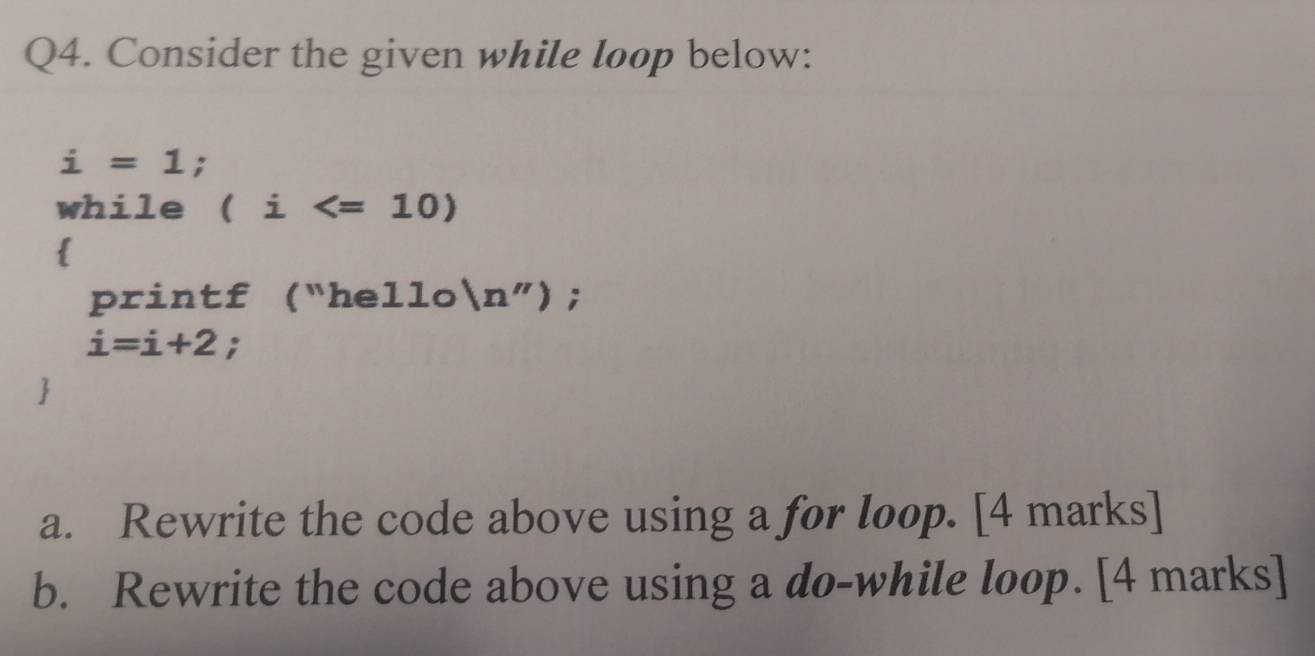 Consider the given while loop below:
i=1; 
while (i
 
printf ("hello (n'');
i=i+2; 
 
a. Rewrite the code above using a for loop. [4 marks] 
b. Rewrite the code above using a do-while loop. [4 marks]