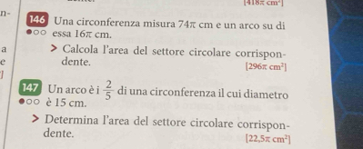 [418π cm^2]
n= 146 Una circonferenza misura 74π cm e un arco su di 
essa 16π cm. 
a ) Calcola l'area del settore circolare corrispon- 
dente. [296π cm^2]
147 Un arco è i  2/5  di una circonferenza il cui diametro 
è 15 cm. 
Determina l’area del settore circolare corrispon- 
dente. [22,5π cm^2]