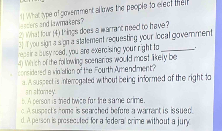 What type of government allows the people to elect their
leaders and lawmakers?
2) What four (4) things does a warrant need to have?
3) If you sign a sign a statement requesting your local government
repair a busy road, you are exercising your right to_
.
4) Which of the following scenarios would most likely be
considered a violation of the Fourth Amendment?
a. A suspect is interrogated without being informed of the right to
an attorney.
b. A person is tried twice for the same crime.
c. A suspect's home is searched before a warrant is issued.
d. A person is prosecuted for a federal crime without a jury.