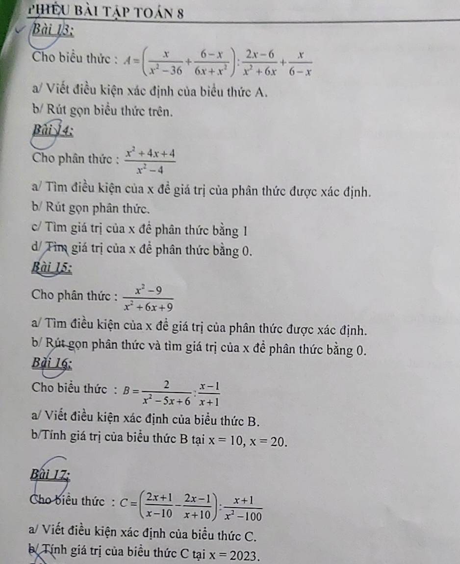 Phiêu bài tập toán 8 
Bài 13: 
Cho biểu thức : A=( x/x^2-36 + (6-x)/6x+x^2 ): (2x-6)/x^2+6x + x/6-x 
a/ Viết điều kiện xác định của biểu thức A. 
b/ Rút gọn biểu thức trên. 
Bài 4: 
Cho phân thức :  (x^2+4x+4)/x^2-4 
a/ Tìm điều kiện của x đề giá trị của phân thức được xác định. 
b/ Rút gọn phân thức. 
c/ Tìm giá trị của x đề phân thức bằng 1 
d/ Tìm giá trị của x để phân thức bằng 0. 
Bài 15: 
Cho phân thức :  (x^2-9)/x^2+6x+9 
a/ Tìm điều kiện của x đề giá trị của phân thức được xác định. 
b/ Rút gọn phân thức và tìm giá trị của x để phân thức bằng 0. 
Bài 16: 
Cho biểu thức: B= 2/x^2-5x+6 : (x-1)/x+1 
a/ Viết điều kiện xác định của biểu thức B. 
b/Tính giá trị của biểu thức B tại x=10, x=20. 
Bài 17; 
Cho biểu thức: C=( (2x+1)/x-10 - (2x-1)/x+10 ): (x+1)/x^2-100 
a/ Viết điều kiện xác định của biểu thức C. 
= Tính giá trị của biểu thức C tại x=2023.