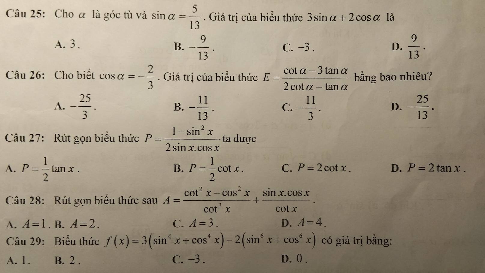 Cho α là góc tù và sin alpha = 5/13 . Giá trị của biểu thức 3sin alpha +2cos alpha là
A. 3. B. - 9/13 . C. −3. D.  9/13 . 
Câu 26: Cho biết cos alpha =- 2/3 . Giá trị của biểu thức E= (cot alpha -3tan alpha )/2cot alpha -tan alpha   bằng bao nhiêu?
A. - 25/3 . - 11/13 . - 11/3 . - 25/13 . 
B.
C.
D.
Câu 27: Rút gọn biểu thức P= (1-sin^2x)/2sin x.cos x  ta được
A. P= 1/2 tan x. P= 1/2 cot x. 
B.
C. P=2cot x. D. P=2tan x. 
Câu 28: Rút gọn biểu thức sau A= (cot^2x-cos^2x)/cot^2x + (sin x.cos x)/cot x .
A. A=1. B. A=2. C. A=3. D. A=4. 
Câu 29: Biểu thức f(x)=3(sin^4x+cos^4x)-2(sin^6x+cos^6x) có giá trị bằng:
A. 1. B. 2. C. −3. D. 0.