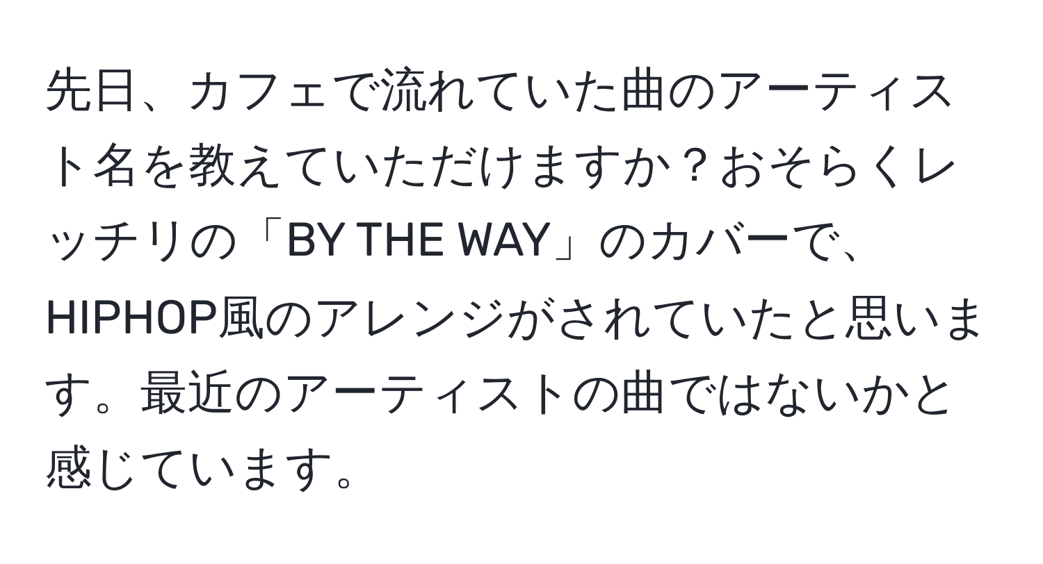 先日、カフェで流れていた曲のアーティスト名を教えていただけますか？おそらくレッチリの「BY THE WAY」のカバーで、HIPHOP風のアレンジがされていたと思います。最近のアーティストの曲ではないかと感じています。