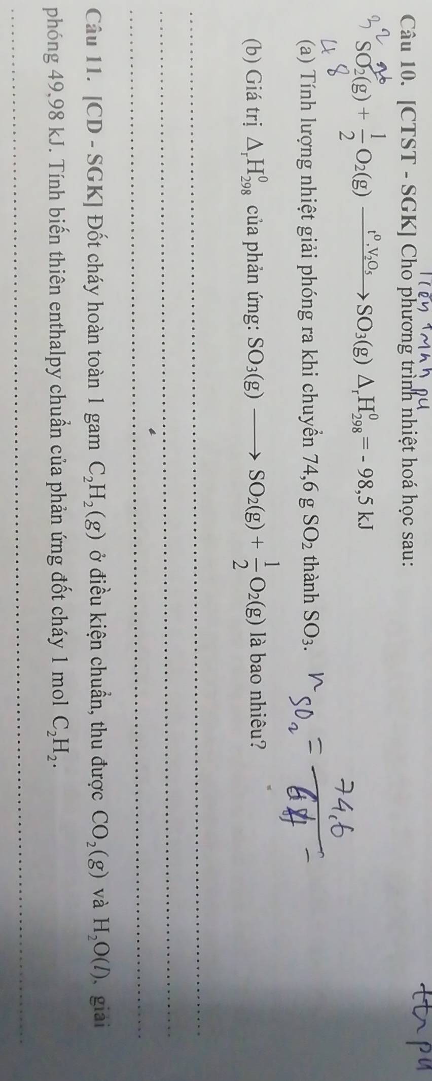 [CTST - SGK] Cho phương trình nhiệt hoá học sau:
SO_2(g)+ 1/2 O_2(g)xrightarrow t^0,V_2O_5SO_3(g)△ _rH_(298)^0=-98,5kJ
(a) Tính lượng nhiệt giải phóng ra khi chuyền 74,6gSO_2 thanhSO_3. 
(b) Giá trị △ _rH_(298)^0 của phản ứng: SO_3(g)to SO_2(g)+ 1/2 O_2(g) là bao nhiêu? 
_ 
_ 
_ 
Câu 11. [CD - SGK] Đốt cháy hoàn toàn 1 gam C_2H_2(g) ở điều kiện chuẩn, thu được CO_2(g) và H_2O(l) 、 giải 
phóng 49,98 kJ. Tính biến thiên enthalpy chuẩn của phản ứng đốt cháy 1 mol C_2H_2. 
_