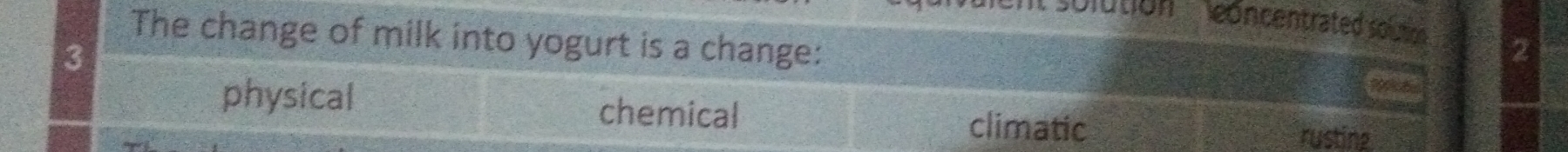 '''solution ' concentrated solutio 2
The change of milk into yogurt is a change:
3
physical chemical rusting
climatic