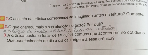 É índio ou não é índio?, de Daniel Munduruku. Em: Historas de índio, ilustraçã 
de Laurabeatriz. São Paulo: Companhia das Letrinhas, 1996, p. 
1.O assunto da crônica corresponde ao imaginado antes da leitura? Comente, 
2.O que chamou mais a sua atenção no texto? Por quê? 
⑩ J 
3.A crônica costuma tratar de situações comuns que acontecem no cotidiano, 
Que acontecimento do dia a dia deu origem a essa crônica? 
_