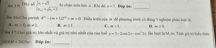 âu 15: Dãy sộ beginarrayl u_1=sqrt(2) u_n+1=sqrt(u_n)+2endarray. bị chặn trên bởi a . Khi đó a= ? Đáp án:_
Tâu 16:Cho ptrình 4^(|x|)-(m+1)2^(|x|)+m=0. Điều kiện của m để phương trình có đúng 3 nghiệm phân biệt là:
A. m>0, m!= 1. B. m≥ 1. C. m>1. D. m>0. 
lâu 17:G Gọi giá trị lớn nhất và giá trị nhỏ nhất của của hsố y=3-2cos 2x-cos^22x lần lượt là M, m. Tính giá trị biểu thức
024M+2025m. Đáp án:_