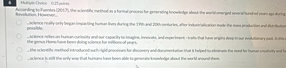 According to Fuentes (2017), the scientifc method as a formal process for generating knowledge about the world emerged several hundred years ago during
Revolution. However......science really only began impacting human lives during the 19th and 20th centuries, after industrialization made the mass production and distribution
possible....science relies on human curiosity and our capacity to imagine, innovate, and experiment - traits that have origins deep in our evolutionary past. In this
the genus Homo have been doing science for millions of years....the scientific method introduced such rigid processes for discovery and documentation that it helped to eliminate the need for human creativity and fa...science is still the only way that humans have been able to generate knowledge about the world around them.