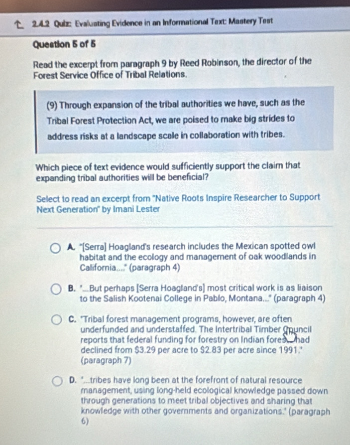 Evaluating Evidence in an Informational Text: Mastery Test
Question 5 of 5
Read the excerpt from paragraph 9 by Reed Robinson, the director of the
Forest Service Office of Tribal Relations.
(9) Through expansion of the tribal authorities we have, such as the
Tribal Forest Protection Act, we are poised to make big strides to
address risks at a landscape scale in collaboration with tribes.
Which piece of text evidence would sufficiently support the claim that
expanding tribal authorities will be beneficial?
Select to read an excerpt from ''Native Roots Inspire Researcher to Support
Next Generation" by Imani Lester
A. ''[Serra] Hoagland's research includes the Mexican spotted owl
habitat and the ecology and management of oak woodlands in
Califoria...." (paragraph 4)
B. *..But perhaps [Serra Hoagland's] most critical work is as liaison
to the Salish Kootenai College in Pablo, Montana...'' (paragraph 4)
C. "Tribal forest management programs, however, are often
underfunded and understaffed. The Intertribal Timber Council
reports that federal funding for forestry on Indian fores had
declined from $3.29 per acre to $2.83 per acre since 1991.
(paragraph 7)
D. *tribes have long been at the forefront of natural resource
management, using long-held ecological knowledge passed down
through generations to meet tribal objectives and sharing that
knowledge with other governments and organizations." (paragraph
6)