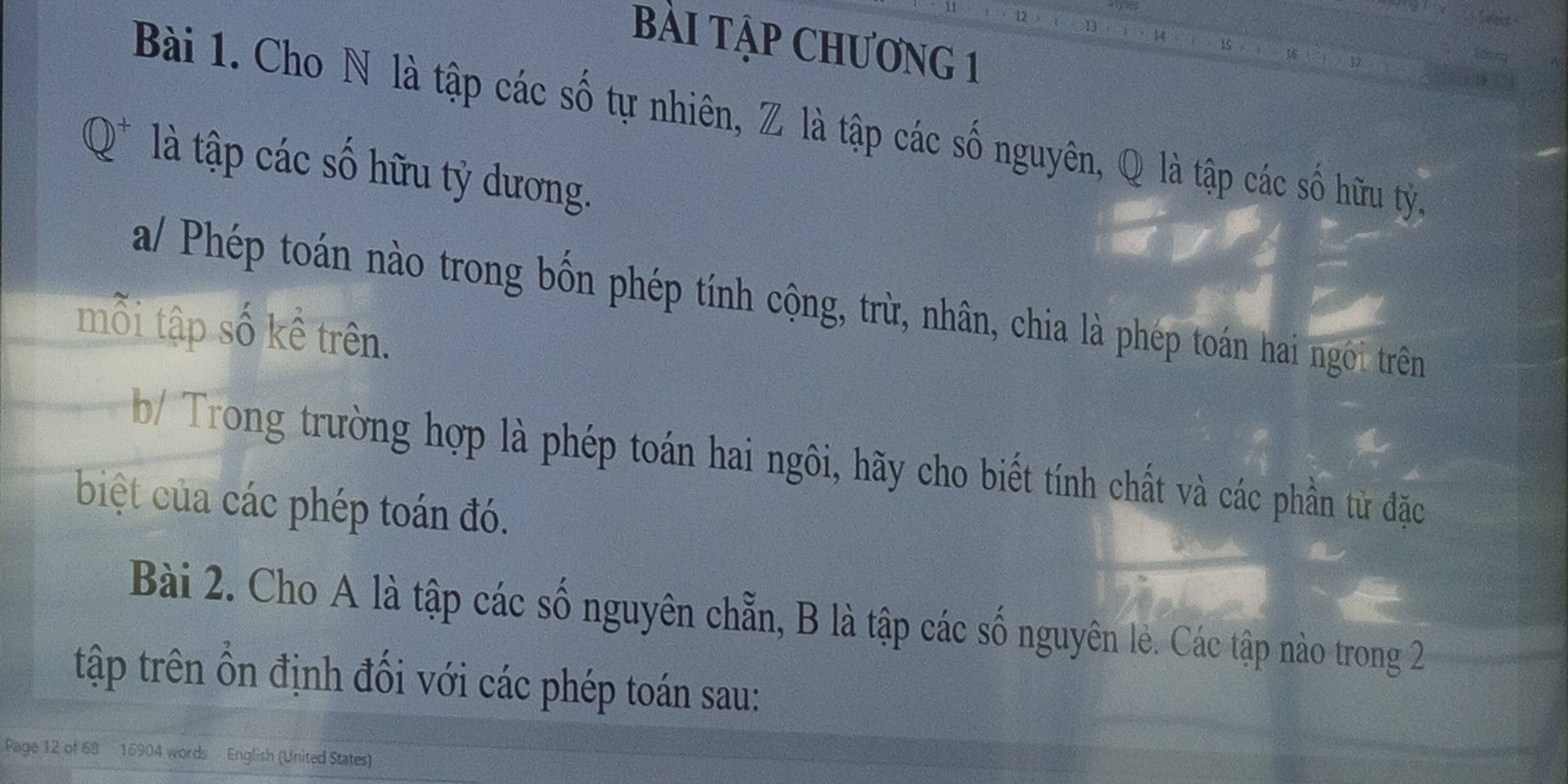 BàI Tập CHƯơNG 1 
Bài 1. Cho N là tập các số tự nhiên, Z là tập các số nguyên, Q là tập các số hữu tỷ. 
là tập các số hữu tỷ dương. 
a/ Phép toán nào trong bốn phép tính cộng, trừ, nhân, chia là phép toán hai ngôi trên 
mỗi tập số kề trên. 
b/ Trong trường hợp là phép toán hai ngôi, hãy cho biết tính chất và các phần từ đặc 
biệt của các phép toán đó. 
Bài 2. Cho A là tập các số nguyên chẵn, B là tập các số nguyên lẻ. Các tập nào trong 2
tập trên ổn định đối với các phép toán sau: 
Page 12 of 68 16904 words English (United States)