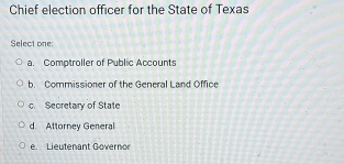 Chief election officer for the State of Texas
Select one:
a. Comptroller of Public Accounts
b. Commissioner of the General Land Office
c. Secretary of State
d. Attorney General
e. Lieutenant Governo